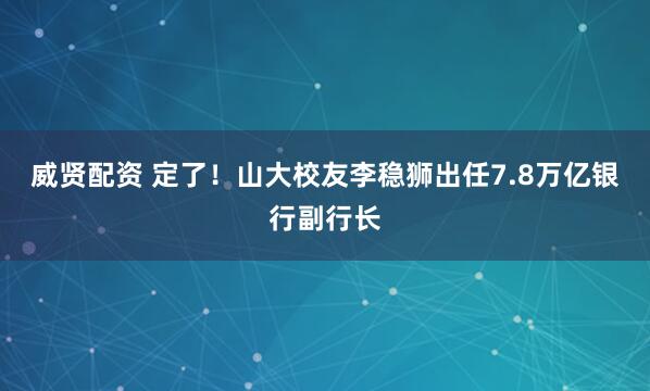 威贤配资 定了！山大校友李稳狮出任7.8万亿银行副行长