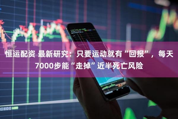 恒运配资 最新研究：只要运动就有“回报”，每天7000步能“走掉”近半死亡风险