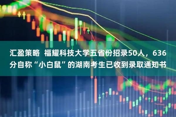 汇盈策略  福耀科技大学五省份招录50人，636分自称“小白鼠”的湖南考生已收到录取通知书