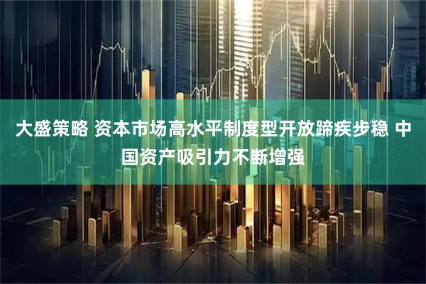 大盛策略 资本市场高水平制度型开放蹄疾步稳 中国资产吸引力不断增强