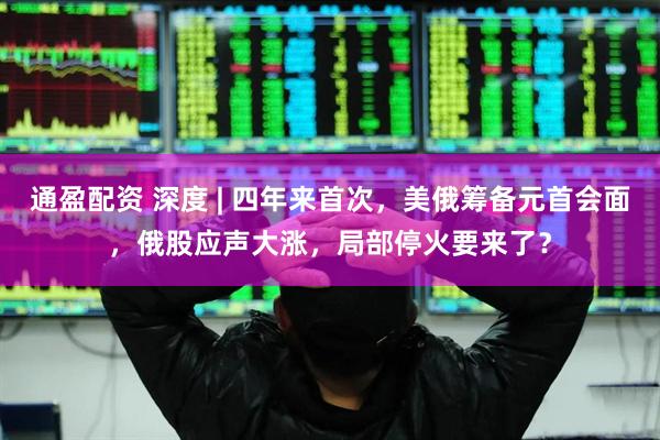 通盈配资 深度 | 四年来首次，美俄筹备元首会面，俄股应声大涨，局部停火要来了？
