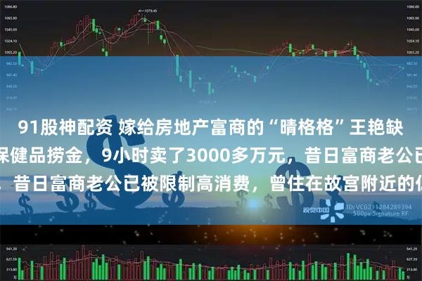 91股神配资 嫁给房地产富商的“晴格格”王艳缺线花了？疯狂直播带货保健品捞金，9小时卖了3000多万元，昔日富商老公已被限制高消费，曾住在故宫附近的亿元豪宅中