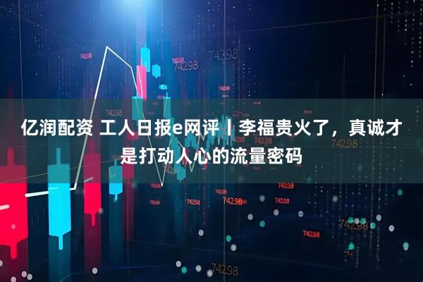 亿润配资 工人日报e网评丨李福贵火了，真诚才是打动人心的流量密码