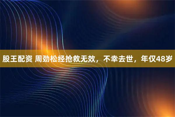 股王配资 周劲松经抢救无效，不幸去世，年仅48岁