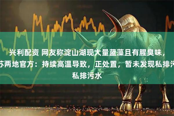 兴利配资 网友称淀山湖现大量蓝藻且有腥臭味，沪苏两地官方：持续高温导致，正处置，暂未发现私排污水