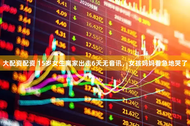 大配资配资 15岁女生离家出走6天无音讯，女孩妈妈着急地哭了