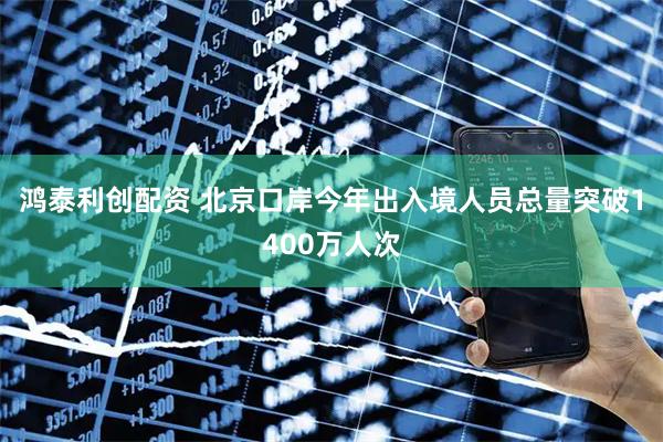 鸿泰利创配资 北京口岸今年出入境人员总量突破1400万人次