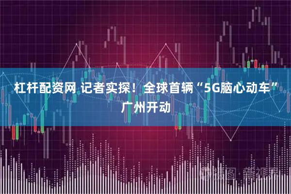 杠杆配资网 记者实探！全球首辆“5G脑心动车”广州开动