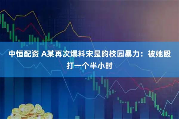 中恒配资 A某再次爆料宋昰昀校园暴力：被她殴打一个半小时