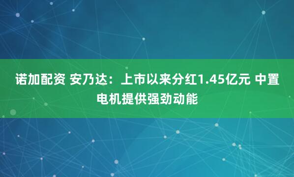 诺加配资 安乃达：上市以来分红1.45亿元 中置电机提供强劲动能