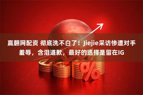 赢翻网配资 彻底洗不白了！Jiejie采访惨遭对手羞辱，含泪道歉，最好的选择是留在IG