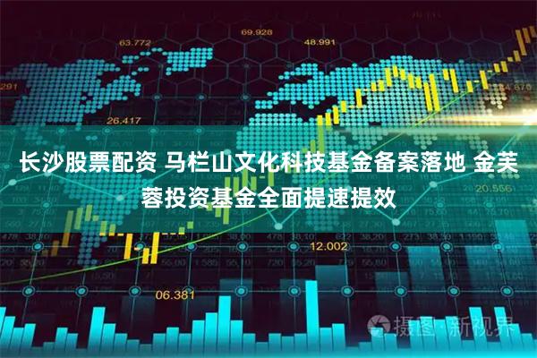 长沙股票配资 马栏山文化科技基金备案落地 金芙蓉投资基金全面提速提效