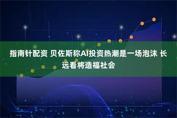 指南针配资 贝佐斯称AI投资热潮是一场泡沫 长远看将造福社会