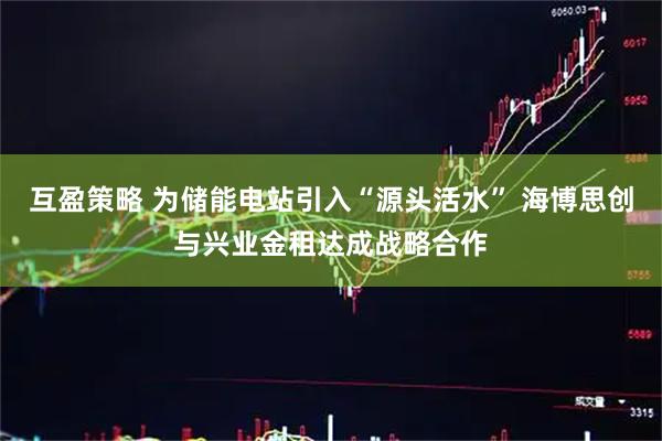 互盈策略 为储能电站引入“源头活水” 海博思创与兴业金租达成战略合作