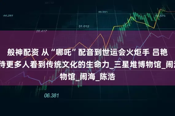 般神配资 从“哪吒”配音到世运会火炬手 吕艳婷：期待更多人看到传统文化的生命力_三星堆博物馆_闹海_陈浩