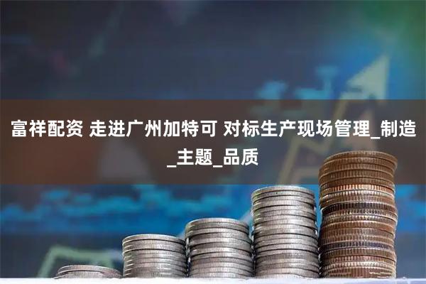 富祥配资 走进广州加特可 对标生产现场管理_制造_主题_品质