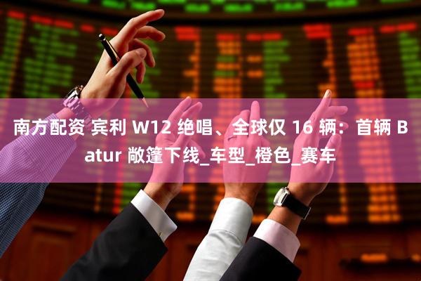 南方配资 宾利 W12 绝唱、全球仅 16 辆：首辆 Batur 敞篷下线_车型_橙色_赛车