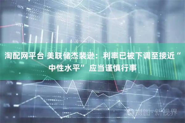 淘配网平台 美联储杰裴逊：利率已被下调至接近“中性水平” 应当谨慎行事