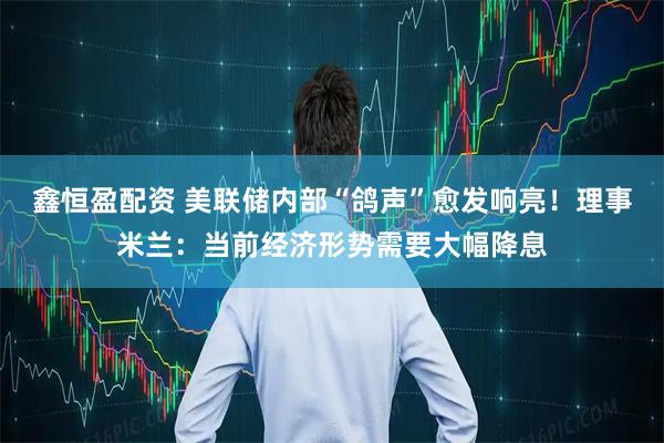 鑫恒盈配资 美联储内部“鸽声”愈发响亮！理事米兰：当前经济形势需要大幅降息