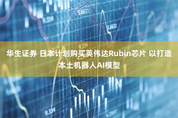 华生证券 日本计划购买英伟达Rubin芯片 以打造本土机器人AI模型